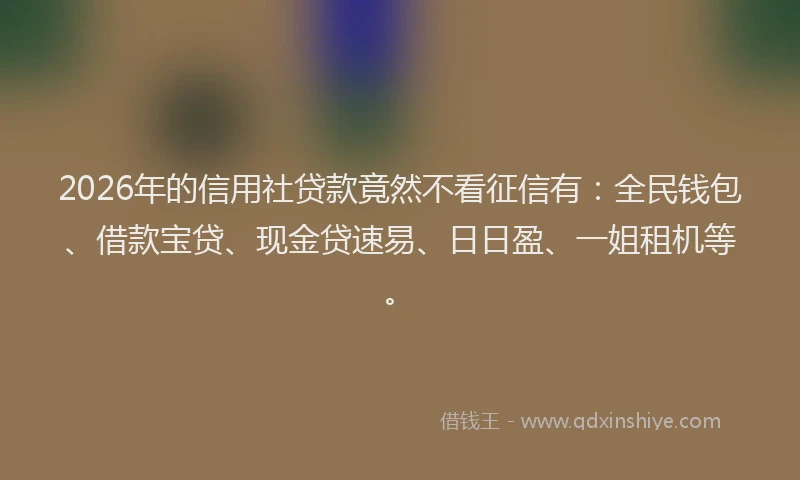 2026年的信用社贷款竟然不看征信有：全民钱包、借款宝贷、现金贷速易、日日盈、一姐租机等。