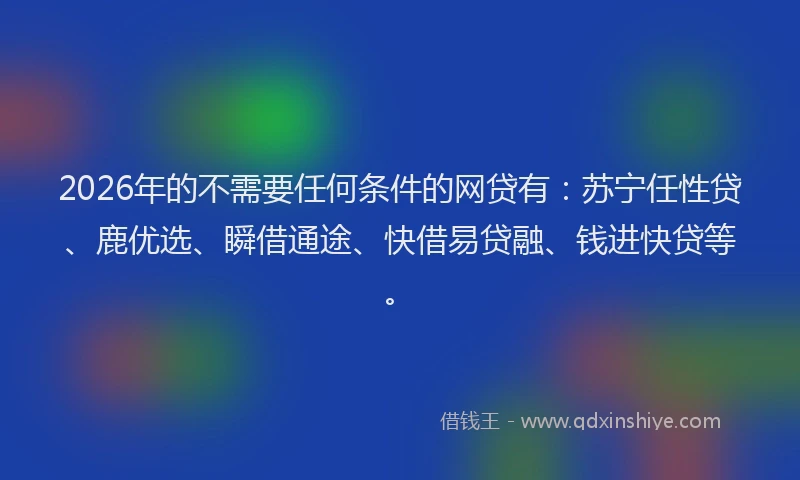 2026年的不需要任何条件的网贷有：苏宁任性贷、鹿优选、瞬借通途、快借易贷融、钱进快贷等。