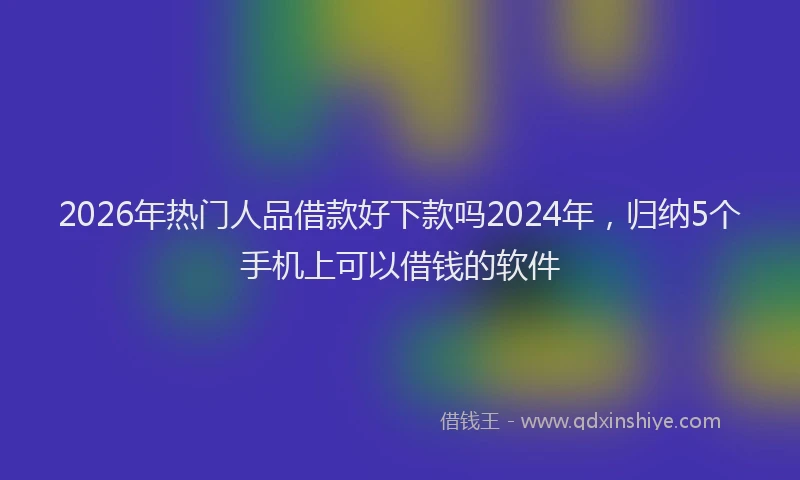 2026年热门人品借款好下款吗2024年，归纳5个手机上可以借钱的软件