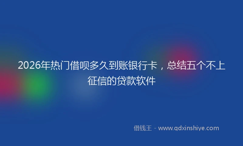 2026年热门借呗多久到账银行卡，总结五个不上征信的贷款软件