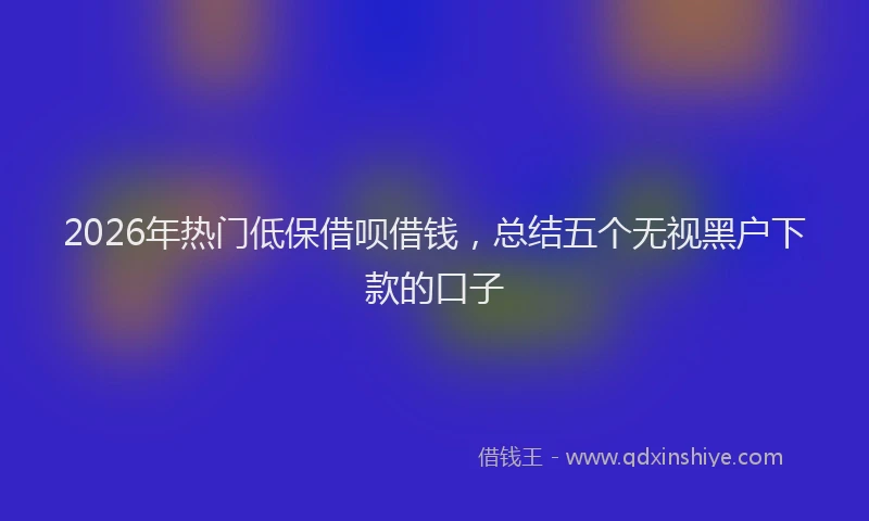 2026年热门低保借呗借钱，总结五个无视黑户下款的口子