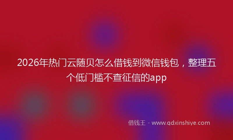 2026年热门云随贝怎么借钱到微信钱包，整理五个低门槛不查征信的app