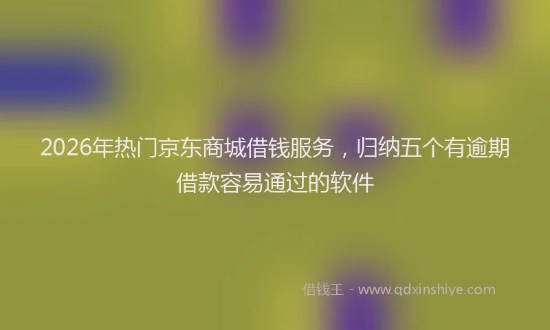 2026年热门京东商城借钱服务，归纳五个有逾期借款容易通过的软件