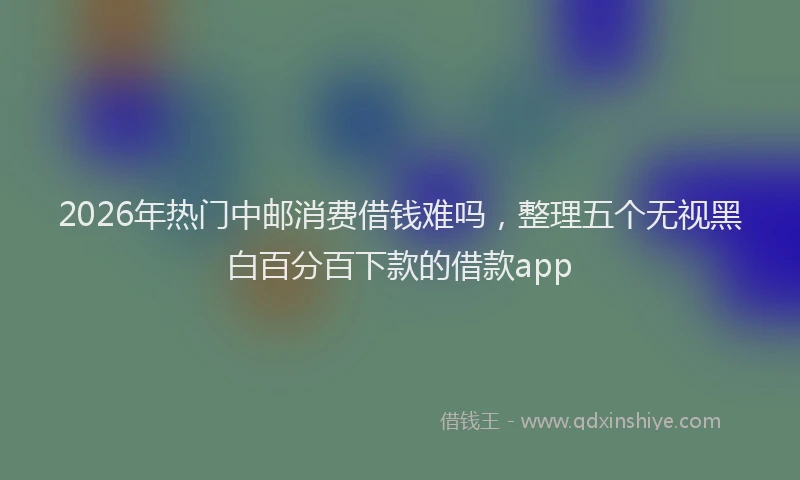 2026年热门中邮消费借钱难吗，整理五个无视黑白百分百下款的借款app
