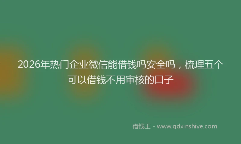 2026年热门企业微信能借钱吗安全吗，梳理五个可以借钱不用审核的口子