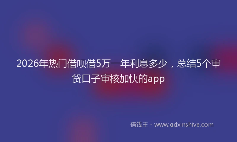 2026年热门借呗借5万一年利息多少，总结5个审贷口子审核加快的app