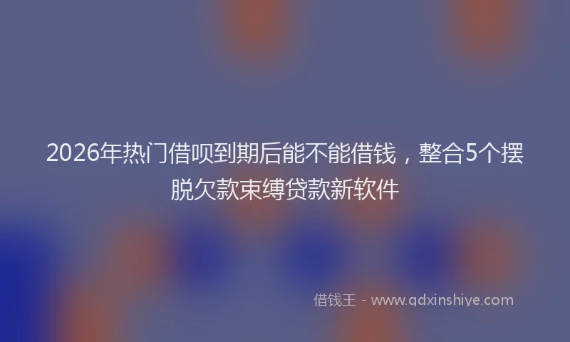 2026年热门借呗到期后能不能借钱，整合5个摆脱欠款束缚贷款新软件