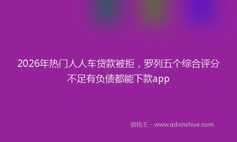 2026年热门人人车贷款被拒，罗列五个综合评分不足有负债都能下款app