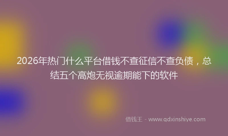 2026年热门什么平台借钱不查征信不查负债，总结五个高炮无视逾期能下的软件