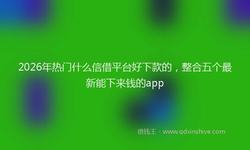 2026年热门什么信借平台好下款的，整合五个最新能下来钱的app