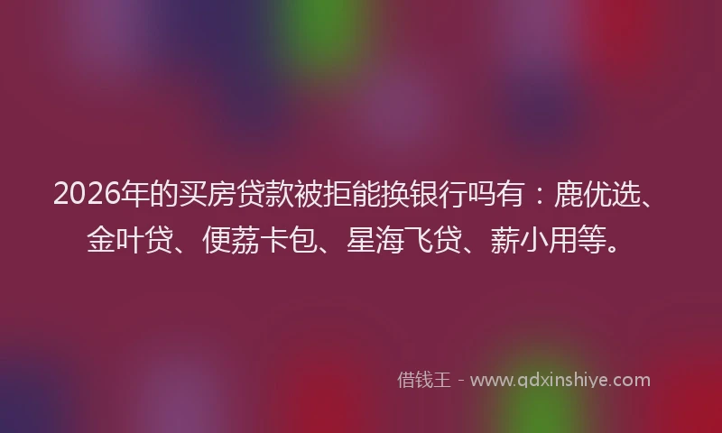 2026年的买房贷款被拒能换银行吗有：鹿优选、金叶贷、便荔卡包、星海飞贷、薪小用等。
