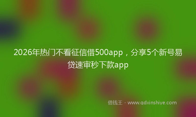 2026年热门不看征信借500app，分享5个新号易贷速审秒下款app