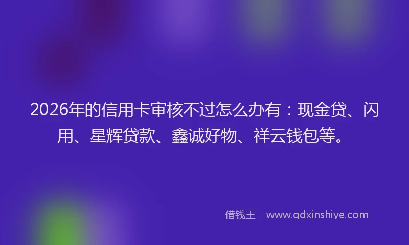 2026年的信用卡审核不过怎么办有：现金贷、闪用、星辉贷款、鑫诚好物、祥云钱包等。