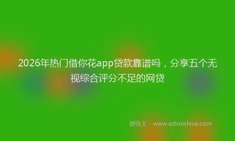 2026年热门借你花app贷款靠谱吗，分享五个无视综合评分不足的网贷