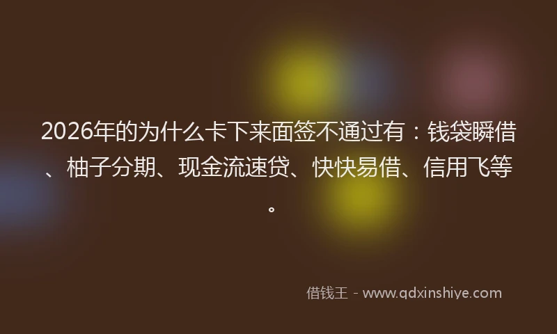 2026年的为什么卡下来面签不通过有：钱袋瞬借、柚子分期、现金流速贷、快快易借、信用飞等。