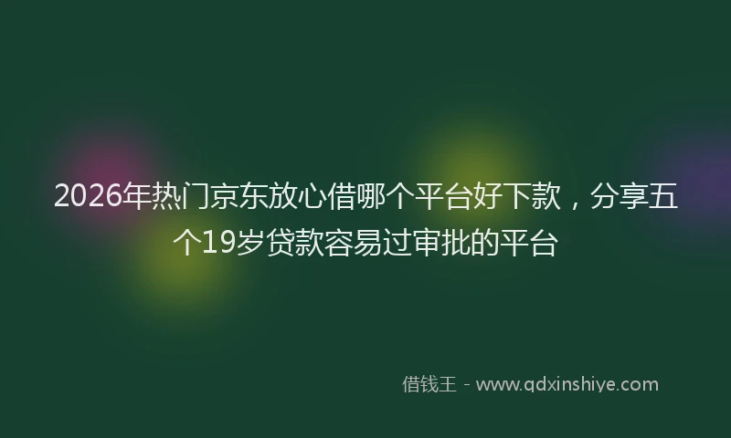 2026年热门京东放心借哪个平台好下款，分享五个19岁贷款容易过审批的平台