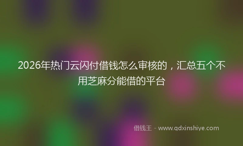 2026年热门云闪付借钱怎么审核的，汇总五个不用芝麻分能借的平台