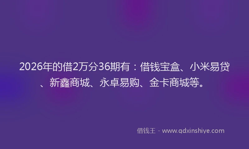 2026年的借2万分36期有：借钱宝盒、小米易贷、新鑫商城、永卓易购、金卡商城等。