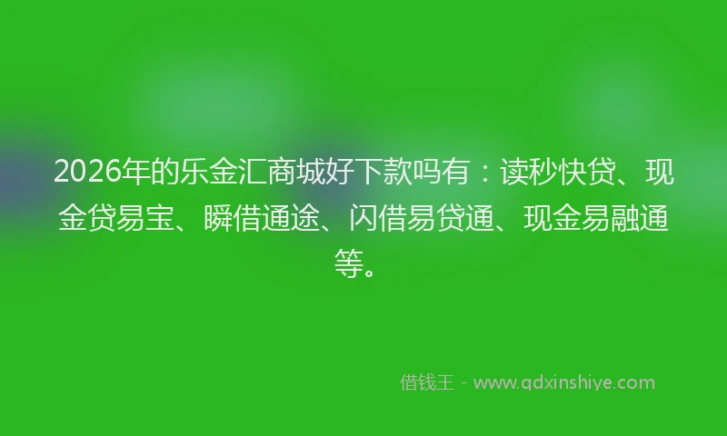2026年的乐金汇商城好下款吗有：读秒快贷、现金贷易宝、瞬借通途、闪借易贷通、现金易融通等。
