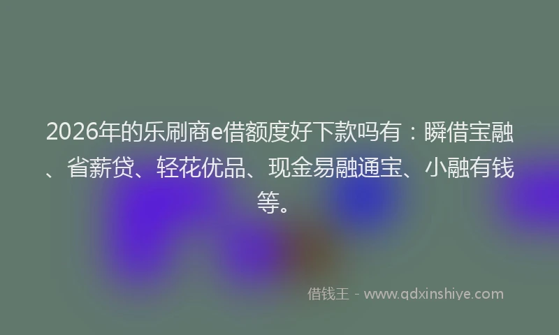 2026年的乐刷商e借额度好下款吗有：瞬借宝融、省薪贷、轻花优品、现金易融通宝、小融有钱等。