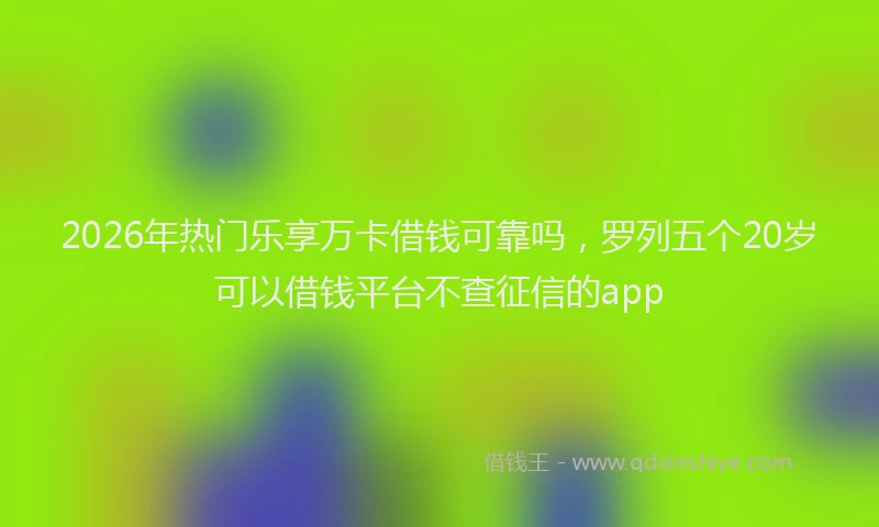2026年热门乐享万卡借钱可靠吗，罗列五个20岁可以借钱平台不查征信的app