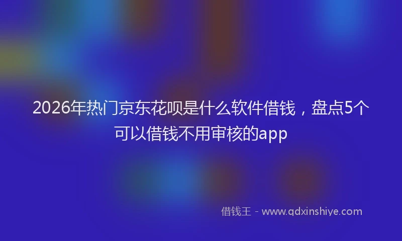 2026年热门京东花呗是什么软件借钱，盘点5个可以借钱不用审核的app