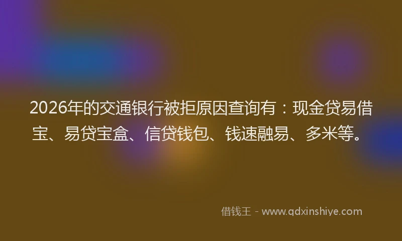 2026年的交通银行被拒原因查询有：现金贷易借宝、易贷宝盒、信贷钱包、钱速融易、多米等。