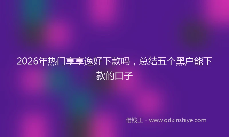 2026年热门享享逸好下款吗，总结五个黑户能下款的口子
