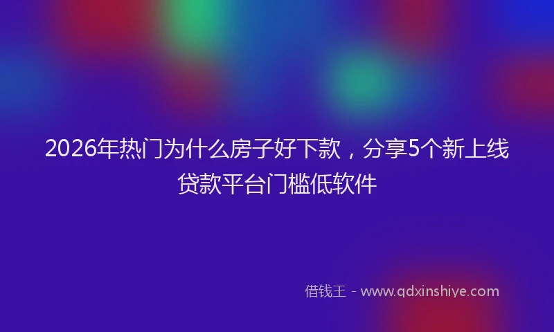 2026年热门为什么房子好下款，分享5个新上线贷款平台门槛低软件