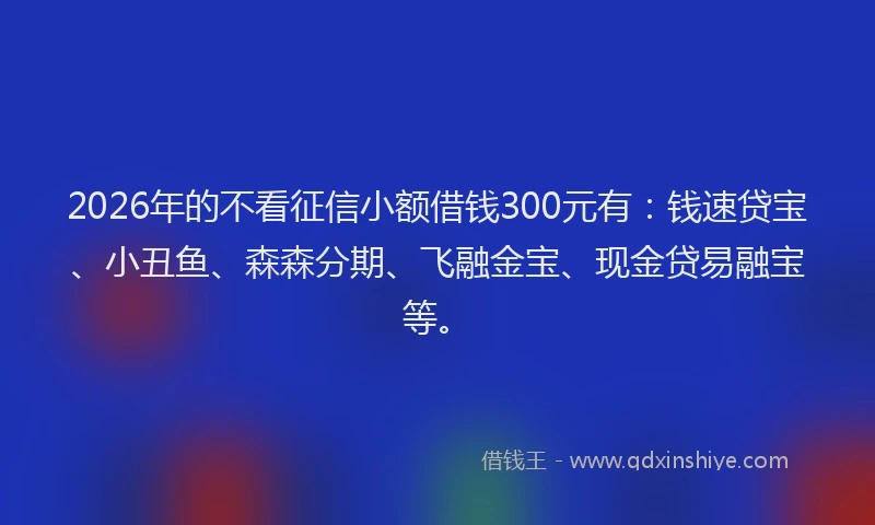 2026年的不看征信小额借钱300元有：钱速贷宝、小丑鱼、森森分期、飞融金宝、现金贷易融宝等。