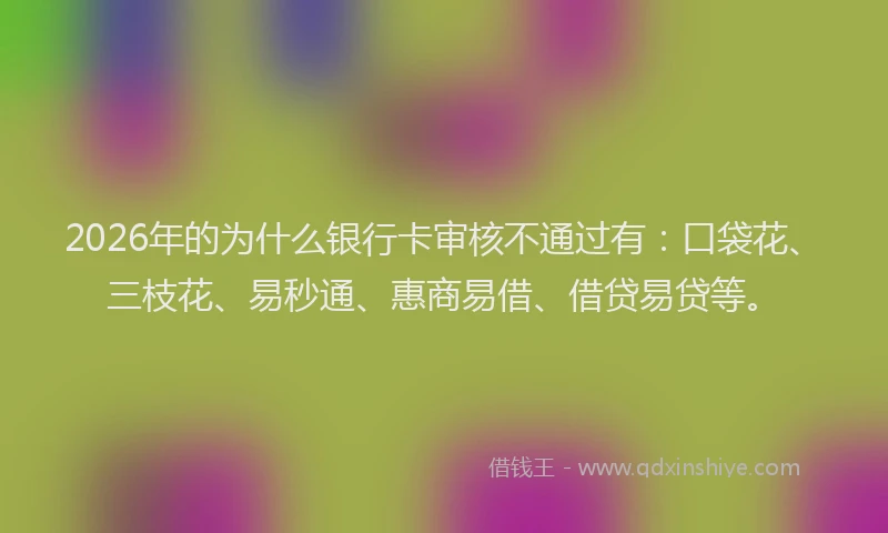 2026年的为什么银行卡审核不通过有：口袋花、三枝花、易秒通、惠商易借、借贷易贷等。