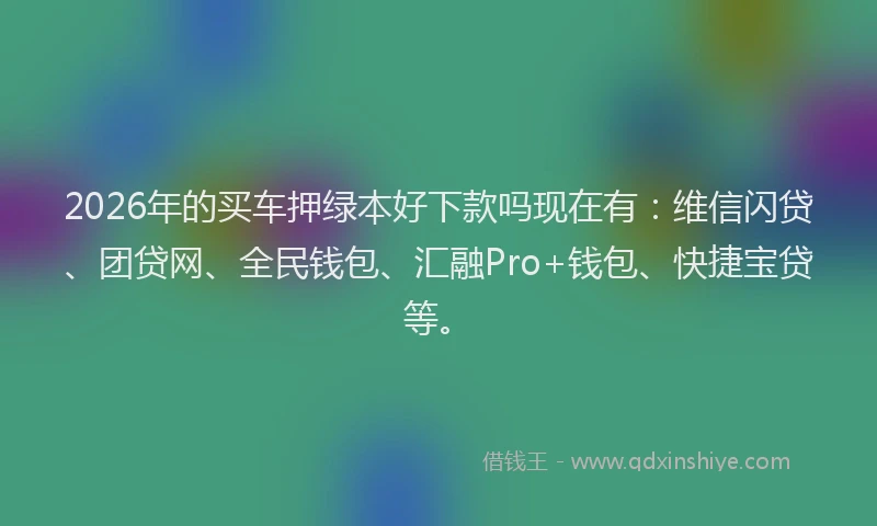 2026年的买车押绿本好下款吗现在有：维信闪贷、团贷网、全民钱包、汇融Pro+钱包、快捷宝贷等。