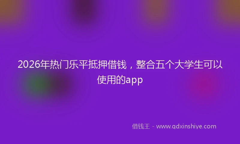 2026年热门乐平抵押借钱，整合五个大学生可以使用的app