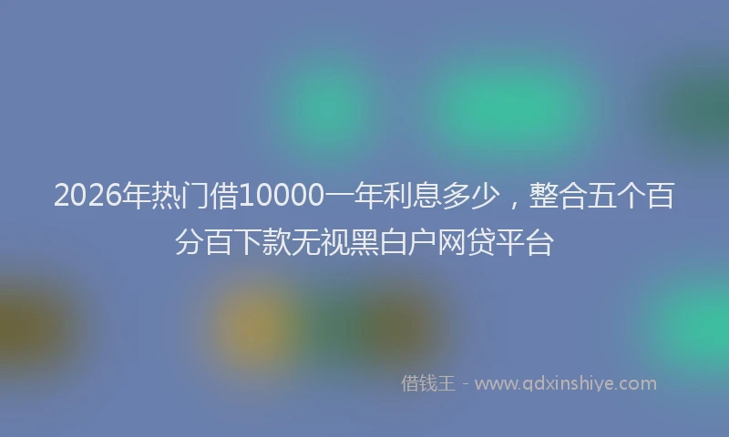 2026年热门借10000一年利息多少，整合五个百分百下款无视黑白户网贷平台