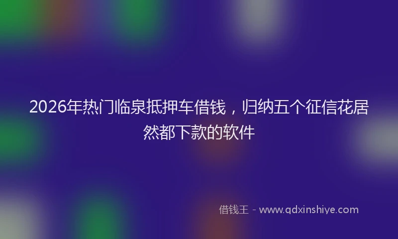 2026年热门临泉抵押车借钱，归纳五个征信花居然都下款的软件