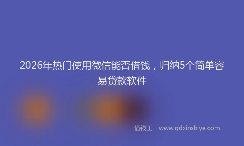 2026年热门使用微信能否借钱，归纳5个简单容易贷款软件