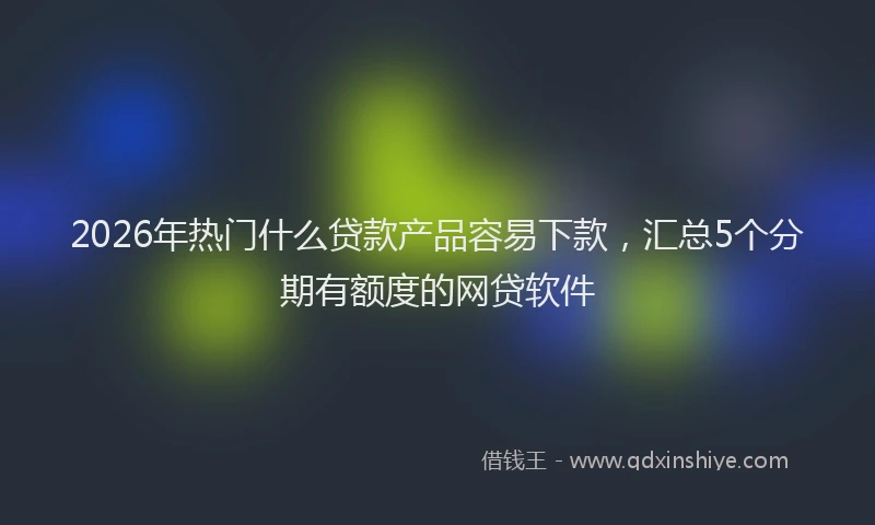 2026年热门什么贷款产品容易下款，汇总5个分期有额度的网贷软件