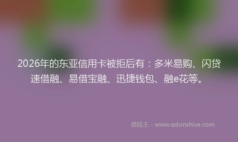 2026年的东亚信用卡被拒后有：多米易购、闪贷速借融、易借宝融、迅捷钱包、融e花等。