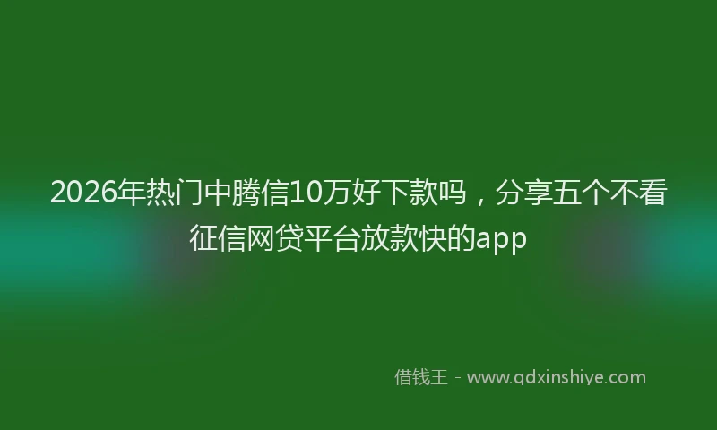 2026年热门中腾信10万好下款吗，分享五个不看征信网贷平台放款快的app