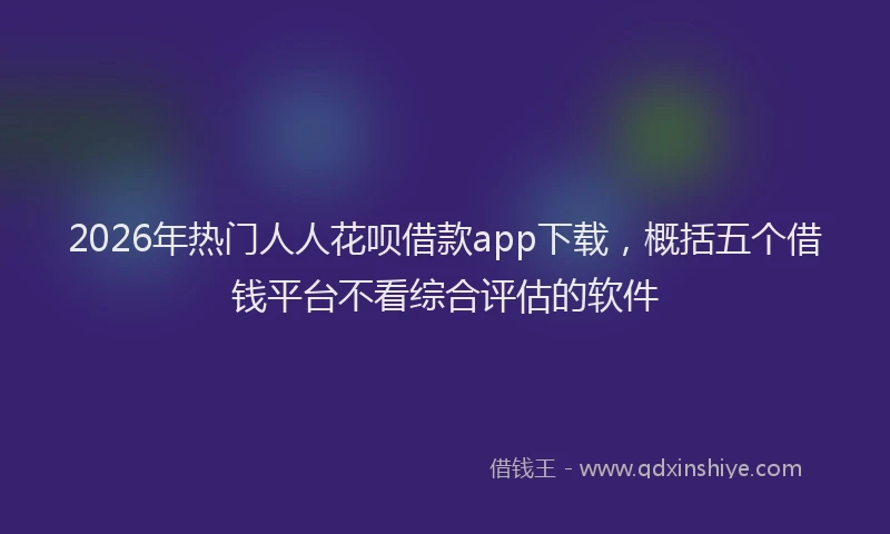 2026年热门人人花呗借款app下载，概括五个借钱平台不看综合评估的软件