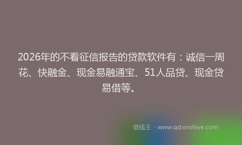 2026年的不看征信报告的贷款软件有：诚信一周花、快融金、现金易融通宝、51人品贷、现金贷易借等。