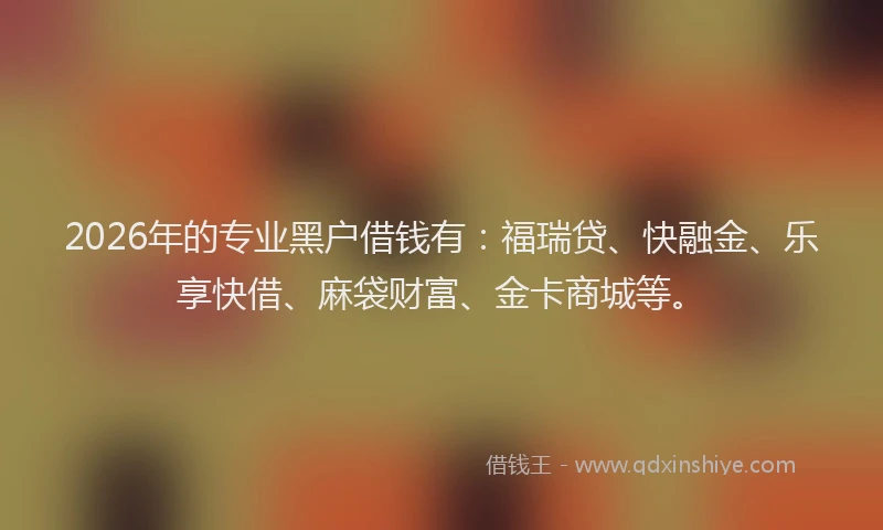2026年的专业黑户借钱有：福瑞贷、快融金、乐享快借、麻袋财富、金卡商城等。