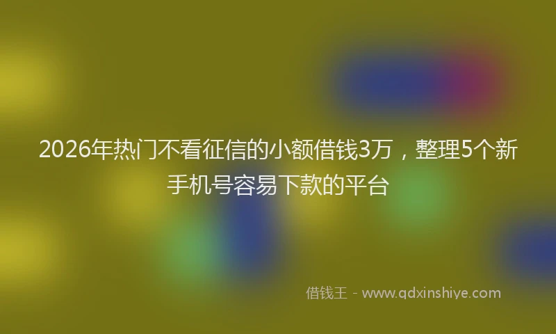 2026年热门不看征信的小额借钱3万，整理5个新手机号容易下款的平台