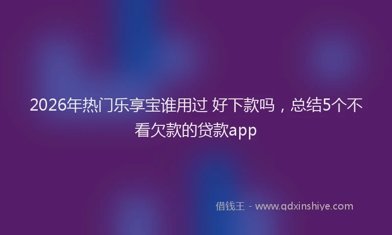 2026年热门乐享宝谁用过 好下款吗，总结5个不看欠款的贷款app