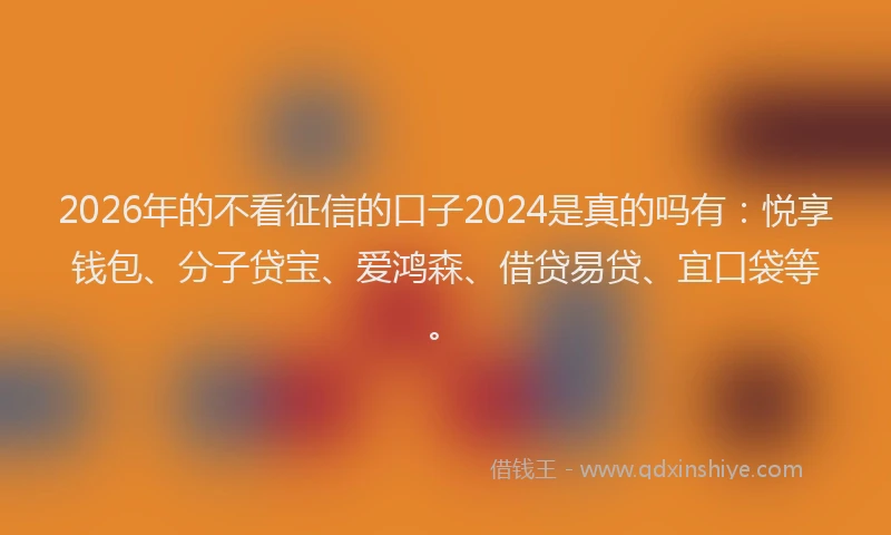 2026年的不看征信的口子2024是真的吗有：悦享钱包、分子贷宝、爱鸿森、借贷易贷、宜口袋等。