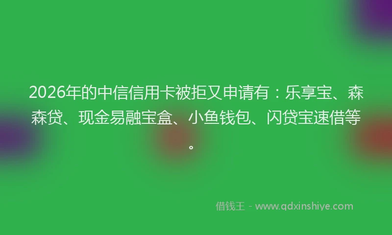 2026年的中信信用卡被拒又申请有：乐享宝、森森贷、现金易融宝盒、小鱼钱包、闪贷宝速借等。