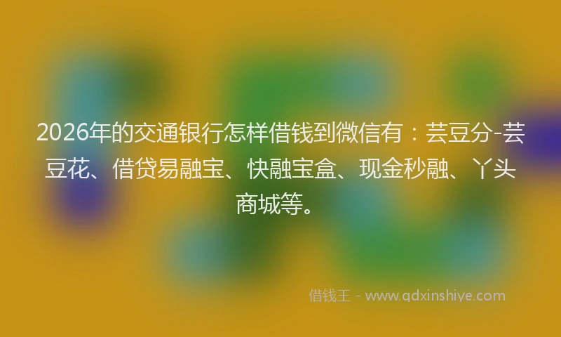 2026年的交通银行怎样借钱到微信有：芸豆分-芸豆花、借贷易融宝、快融宝盒、现金秒融、丫头商城等。
