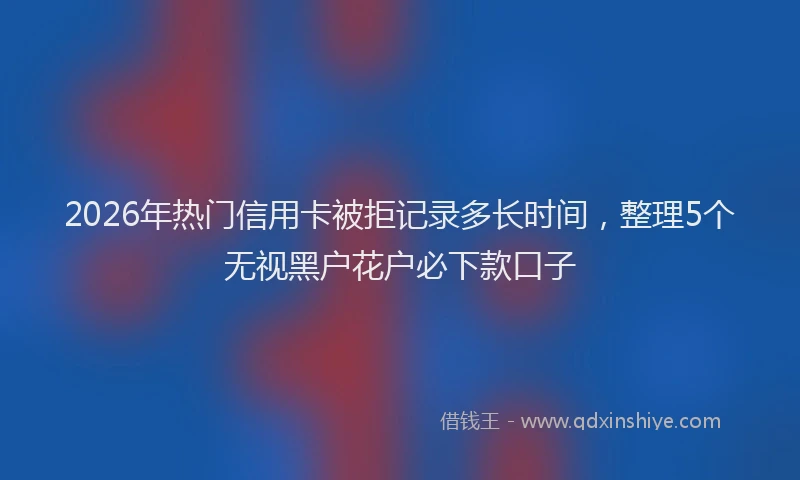 2026年热门信用卡被拒记录多长时间，整理5个无视黑户花户必下款口子