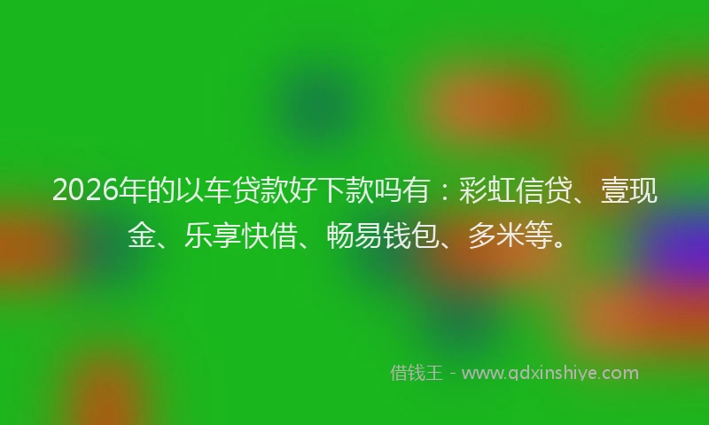 2026年的以车贷款好下款吗有：彩虹信贷、壹现金、乐享快借、畅易钱包、多米等。
