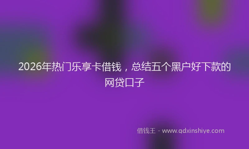 2026年热门乐享卡借钱，总结五个黑户好下款的网贷口子